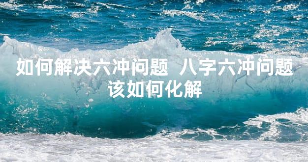 如何解决六冲问题  八字六冲问题该如何化解